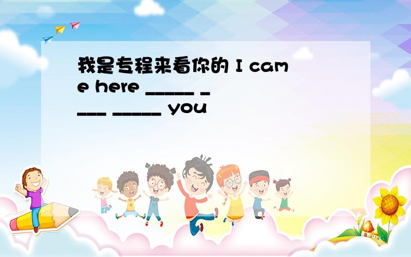 我是专程来看你的 I came here _____ ____ _____ you