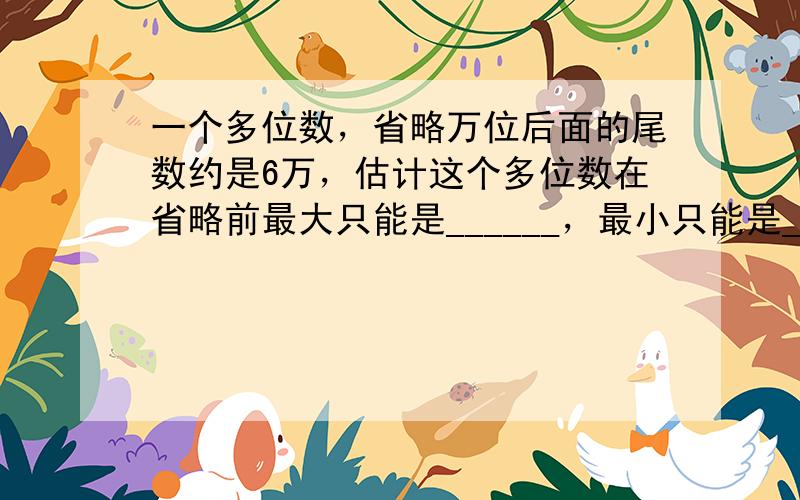 一个多位数，省略万位后面的尾数约是6万，估计这个多位数在省略前最大只能是______，最小只能是______．