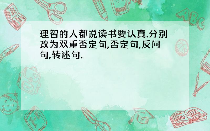 理智的人都说读书要认真.分别改为双重否定句,否定句,反问句,转述句.