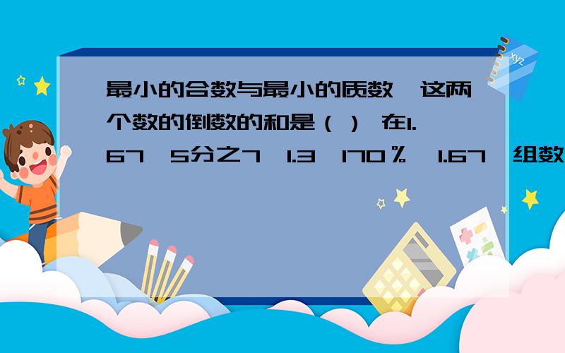 最小的合数与最小的质数,这两个数的倒数的和是（） 在1.67、5分之7、1.3、170％、1.67一组数中,最大的是