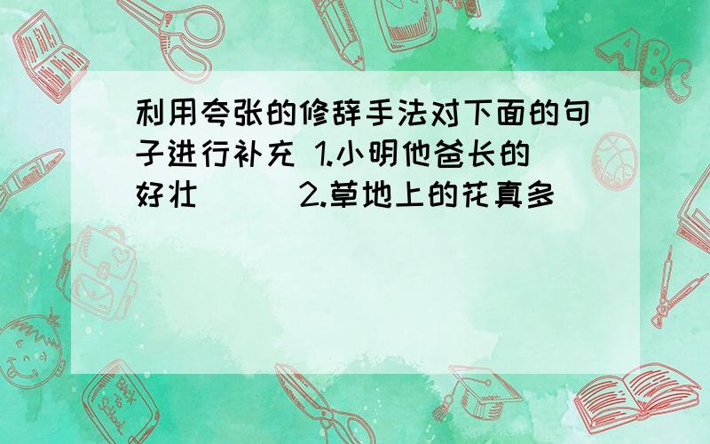 利用夸张的修辞手法对下面的句子进行补充 1.小明他爸长的好壮（ ） 2.草地上的花真多（ ）