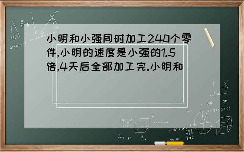 小明和小强同时加工240个零件,小明的速度是小强的1.5倍,4天后全部加工完.小明和