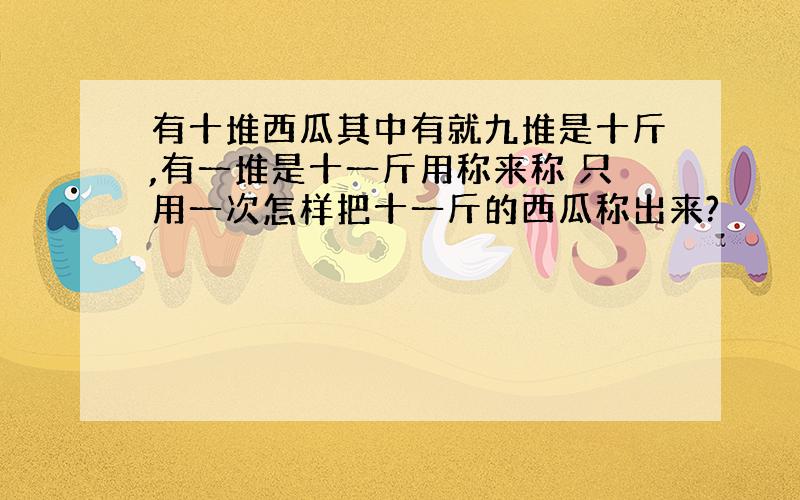 有十堆西瓜其中有就九堆是十斤,有一堆是十一斤用称来称 只用一次怎样把十一斤的西瓜称出来?