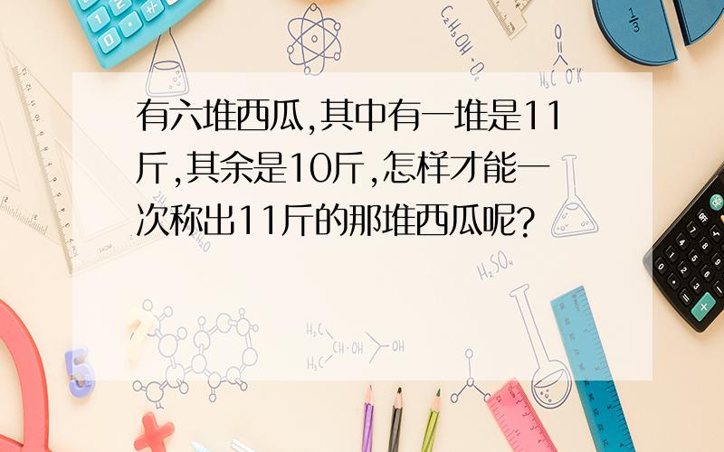 有六堆西瓜,其中有一堆是11斤,其余是10斤,怎样才能一次称出11斤的那堆西瓜呢?