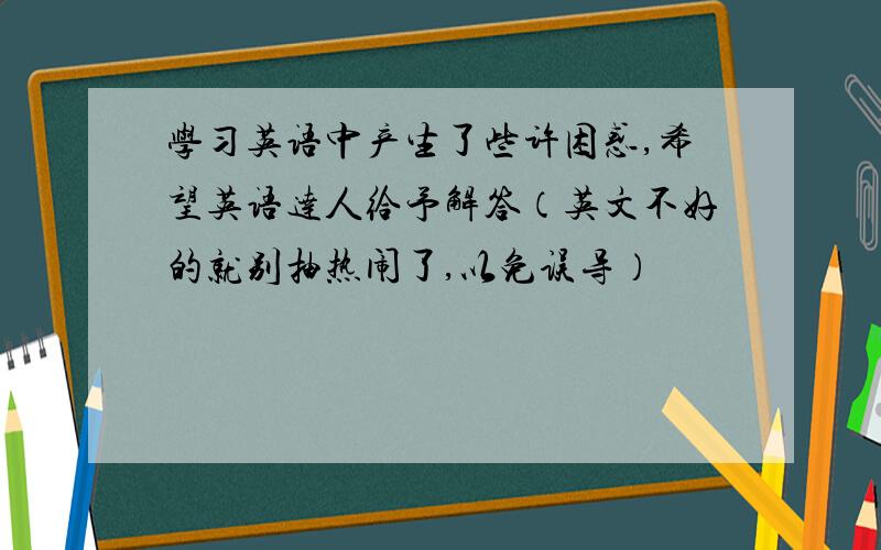 学习英语中产生了些许困惑,希望英语达人给予解答（英文不好的就别抽热闹了,以免误导）