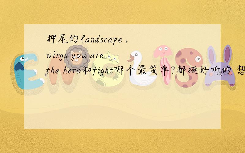 押尾的landscape ,wings you are the hero和fight哪个最简单?都挺好听的 想学一个