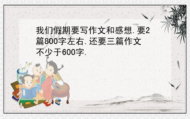 我们假期要写作文和感想.要2篇800字左右.还要三篇作文不少于600字.