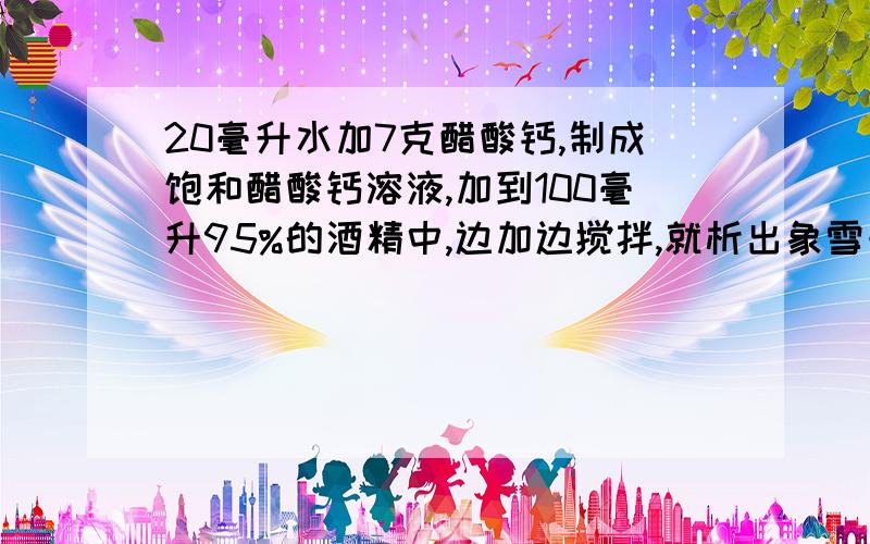 20毫升水加7克醋酸钙,制成饱和醋酸钙溶液,加到100毫升95%的酒精中,边加边搅拌,就析出象雪一样的固体.