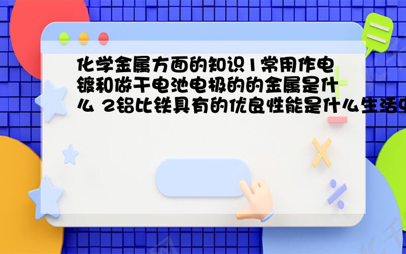 化学金属方面的知识1常用作电镀和做干电池电极的的金属是什么 2铝比铁具有的优良性能是什么生活中使用铝合金代替木制门窗 是