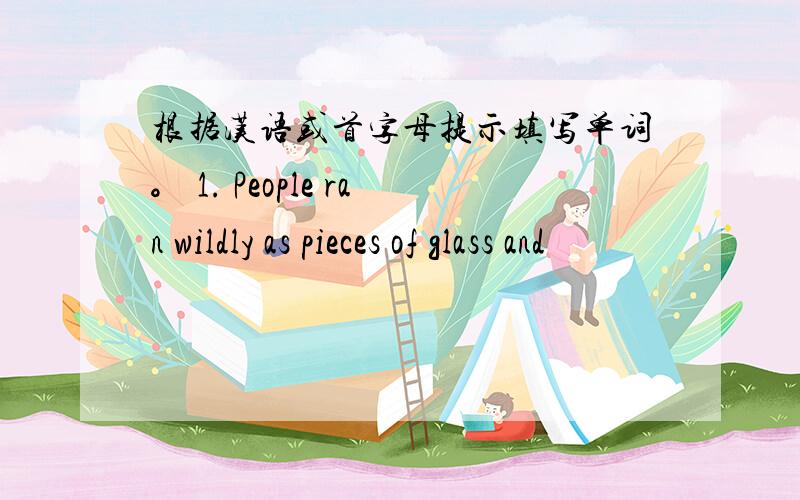 根据汉语或首字母提示填写单词。 1. People ran wildly as pieces of glass and