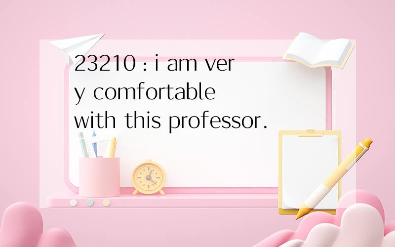 23210：i am very comfortable with this professor.