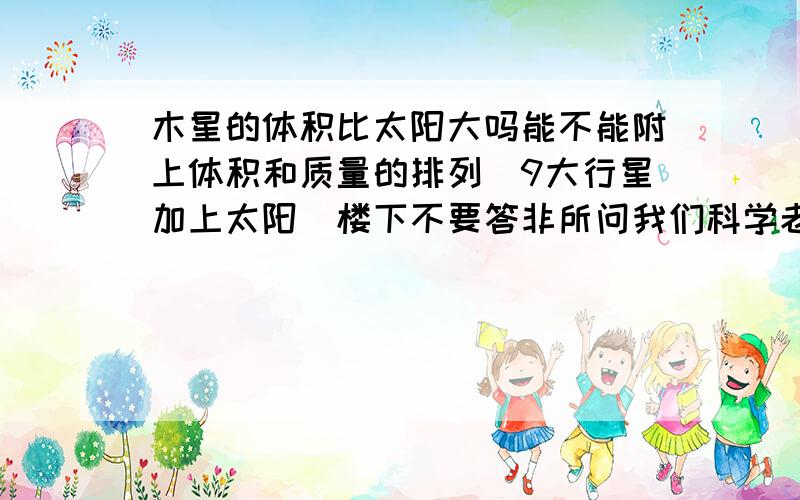 木星的体积比太阳大吗能不能附上体积和质量的排列（9大行星加上太阳）楼下不要答非所问我们科学老师说质量太阳最大体积木星最大