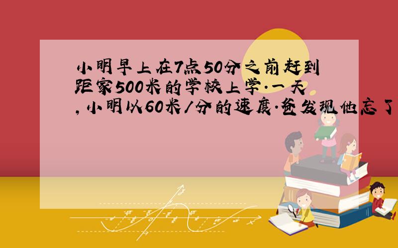 小明早上在7点50分之前赶到距家500米的学校上学.一天,小明以60米/分的速度.爸发现他忘了带书,立即以160米/分的