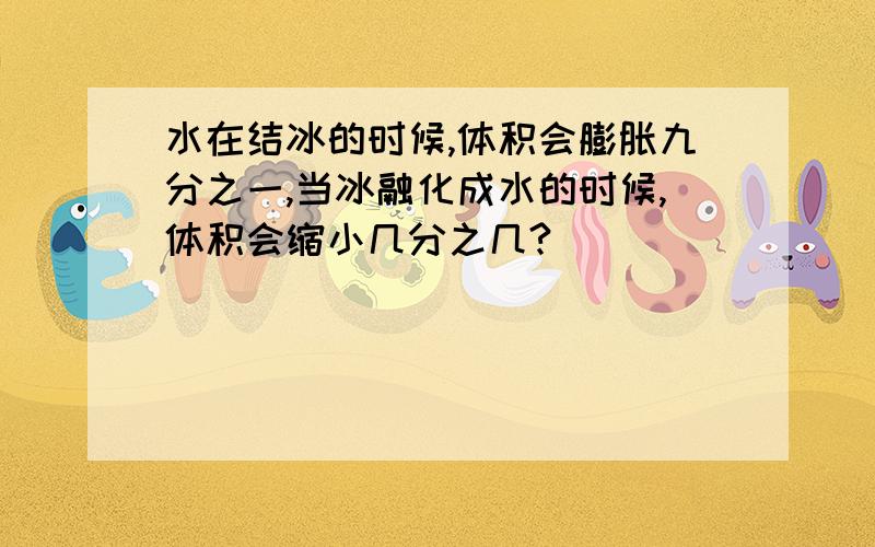 水在结冰的时候,体积会膨胀九分之一,当冰融化成水的时候,体积会缩小几分之几?