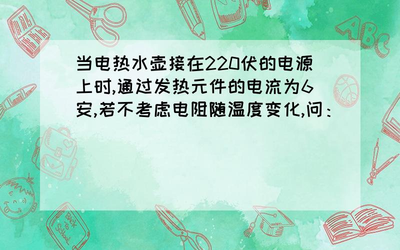 当电热水壶接在220伏的电源上时,通过发热元件的电流为6安,若不考虑电阻随温度变化,问：