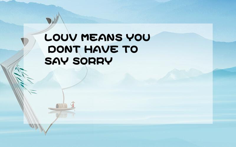 LOUV MEANS YOU DONT HAVE TO SAY SORRY