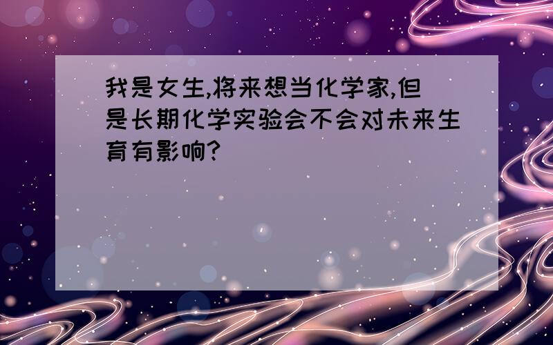 我是女生,将来想当化学家,但是长期化学实验会不会对未来生育有影响?