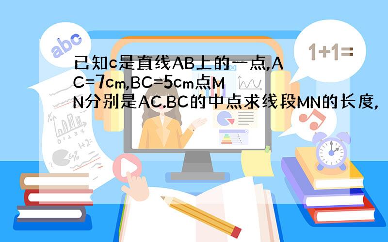 已知c是直线AB上的一点,AC=7cm,BC=5cm点MN分别是AC.BC的中点求线段MN的长度,