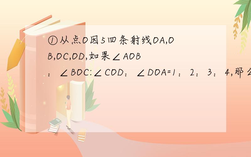 ①从点O因5四条射线OA,OB,OC,OD,如果∠AOB：∠BOC:∠COD：∠DOA=1：2：3：4,那么这四个角的度