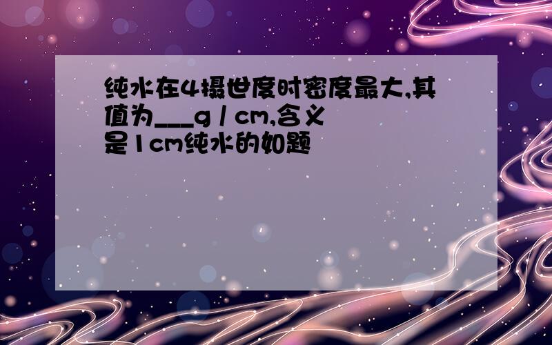 纯水在4摄世度时密度最大,其值为___g / cm,含义是1cm纯水的如题