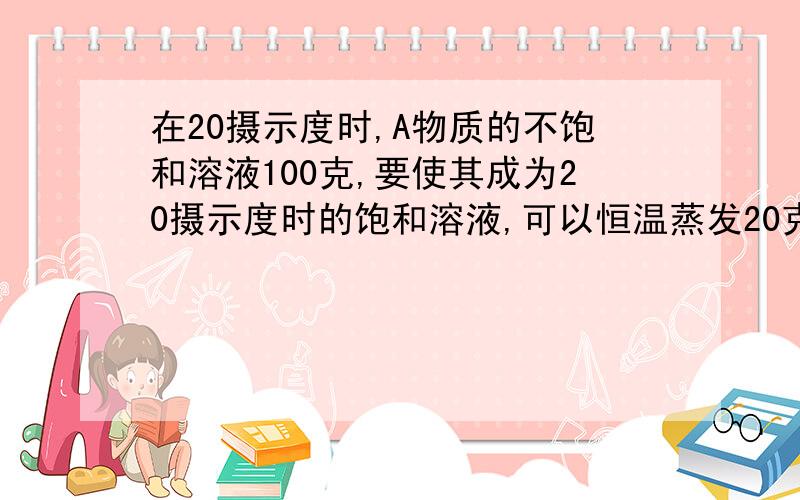 在20摄示度时,A物质的不饱和溶液100克,要使其成为20摄示度时的饱和溶液,可以恒温蒸发20克水或加入8克溶质,求20