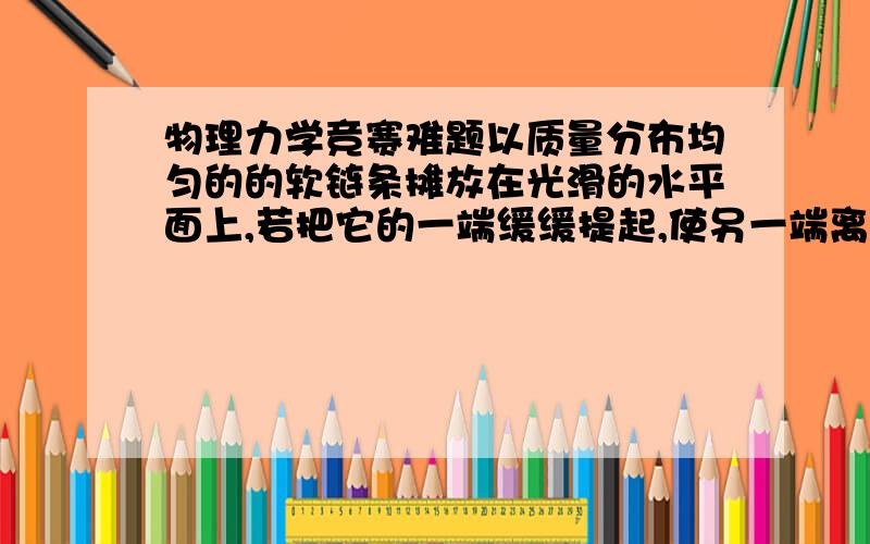 物理力学竞赛难题以质量分布均匀的的软链条摊放在光滑的水平面上,若把它的一端缓缓提起,使另一端离开地面,拉力做的功为W1;