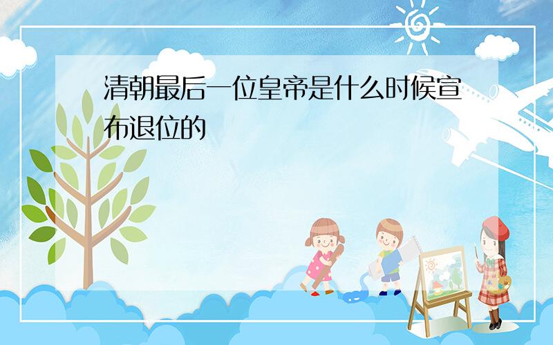 清朝最后一位皇帝是什么时候宣布退位的