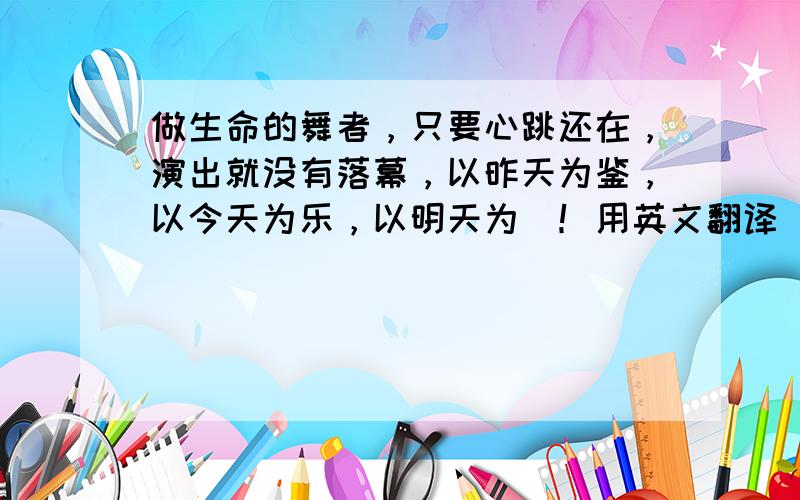 做生命的舞者，只要心跳还在，演出就没有落幕，以昨天为鉴，以今天为乐，以明天为昐！用英文翻译