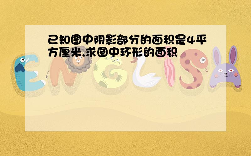 已知图中阴影部分的面积是4平方厘米,求图中环形的面积