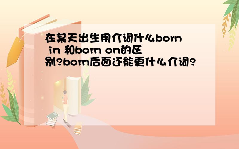 在某天出生用介词什么born in 和born on的区别?born后面还能更什么介词?