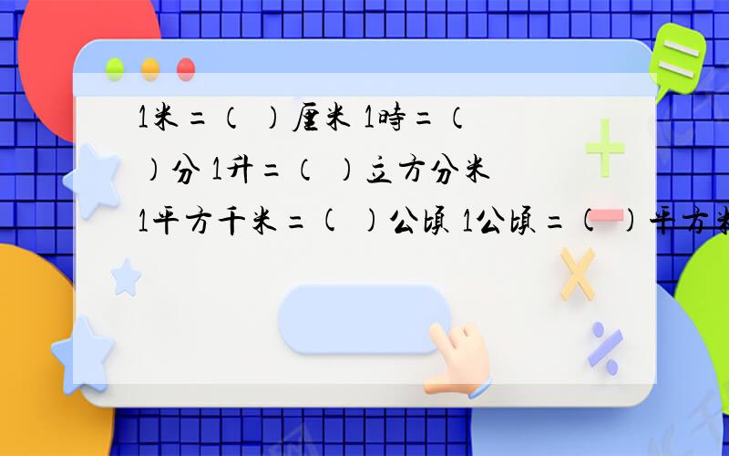 1米=（ ）厘米 1时=（ ）分 1升=（ ）立方分米 1平方千米=( )公顷 1公顷=( )平方米 1毫升=（ ）立方