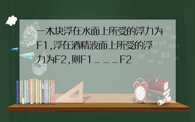 一木块浮在水面上所受的浮力为F1,浮在酒精液面上所受的浮力为F2,则F1___F2