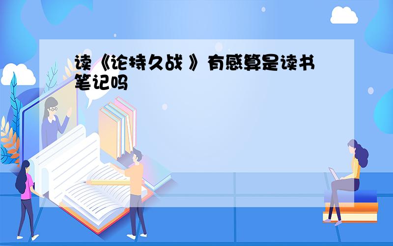 读《论持久战 》有感算是读书笔记吗