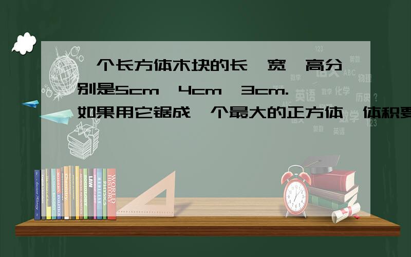 一个长方体木块的长、宽、高分别是5cm,4cm,3cm.如果用它锯成一个最大的正方体,体积要比原来减少