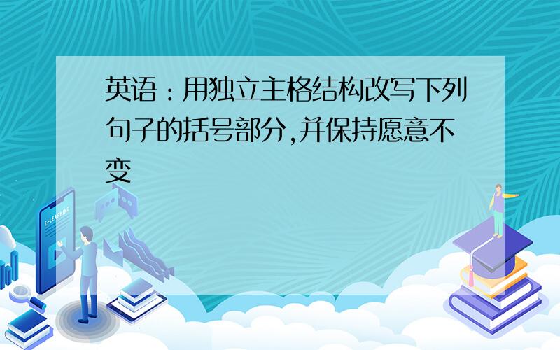 英语：用独立主格结构改写下列句子的括号部分,并保持愿意不变