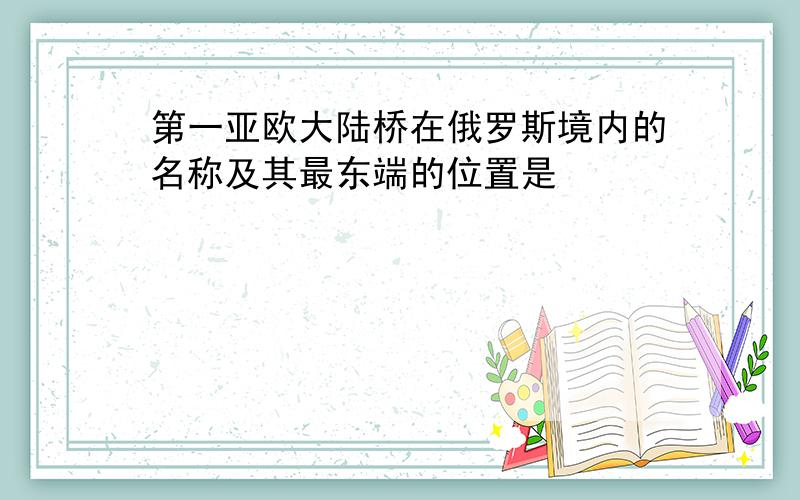 第一亚欧大陆桥在俄罗斯境内的名称及其最东端的位置是