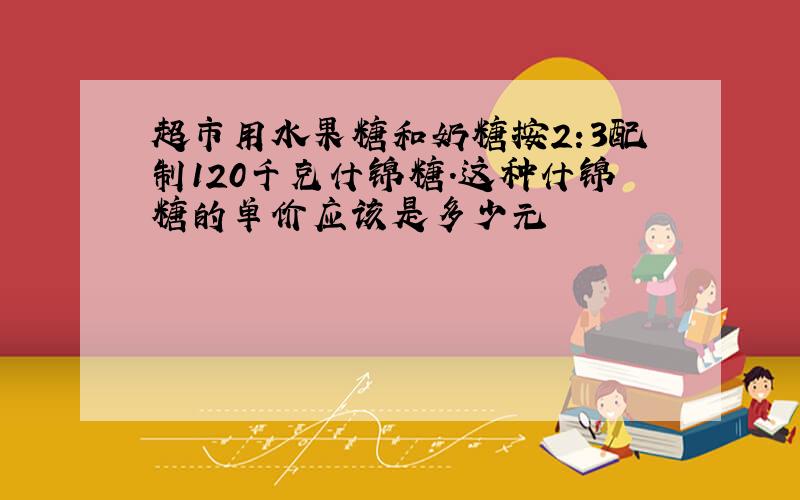 超市用水果糖和奶糖按2:3配制120千克什锦糖.这种什锦糖的单价应该是多少元