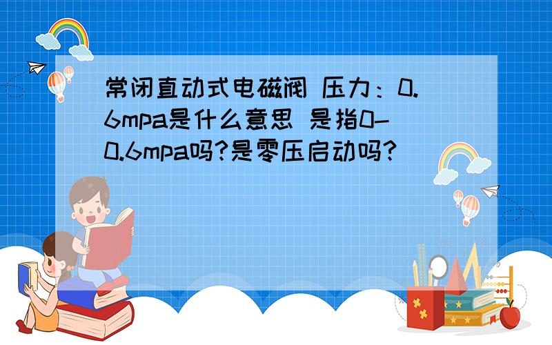 常闭直动式电磁阀 压力：0.6mpa是什么意思 是指0-0.6mpa吗?是零压启动吗?