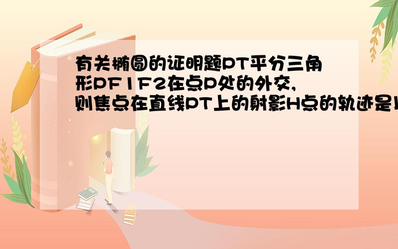 有关椭圆的证明题PT平分三角形PF1F2在点P处的外交,则焦点在直线PT上的射影H点的轨迹是以长轴为直径的圆 除去长轴的