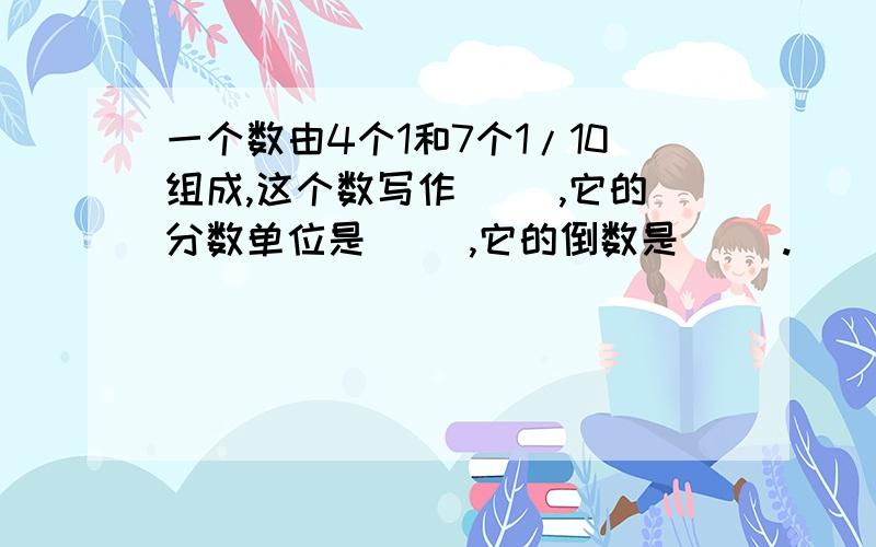 一个数由4个1和7个1/10组成,这个数写作（ ）,它的分数单位是（ ）,它的倒数是（ ）.