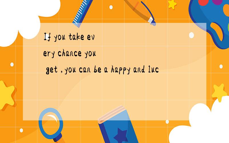 If you take every chance you get ,you can be a happy and luc