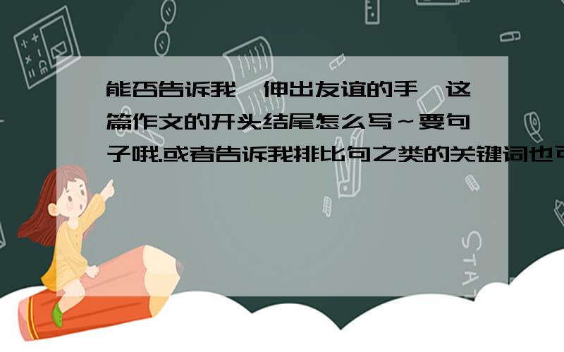 能否告诉我《伸出友谊的手》这篇作文的开头结尾怎么写～要句子哦.或者告诉我排比句之类的关键词也可以