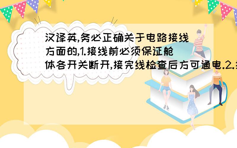 汉译英,务必正确关于电路接线方面的,1.接线前必须保证舱体各开关断开,接完线检查后方可通电.2.接地桩打入潮湿大地,干燥