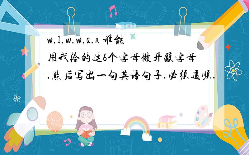 w.l.w.w.a.n 谁能用我给的这6个字母做开头字母,然后写出一句英语句子,必须通顺,