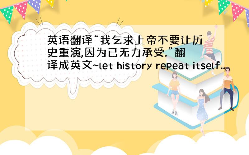 英语翻译“我乞求上帝不要让历史重演,因为已无力承受.”翻译成英文~let history repeat itself..