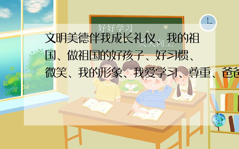 文明美德伴我成长礼仪、我的祖国、做祖国的好孩子、好习惯、微笑、我的形象、我爱学习、尊重、爸爸妈妈辛苦啦、老师,您好、我是