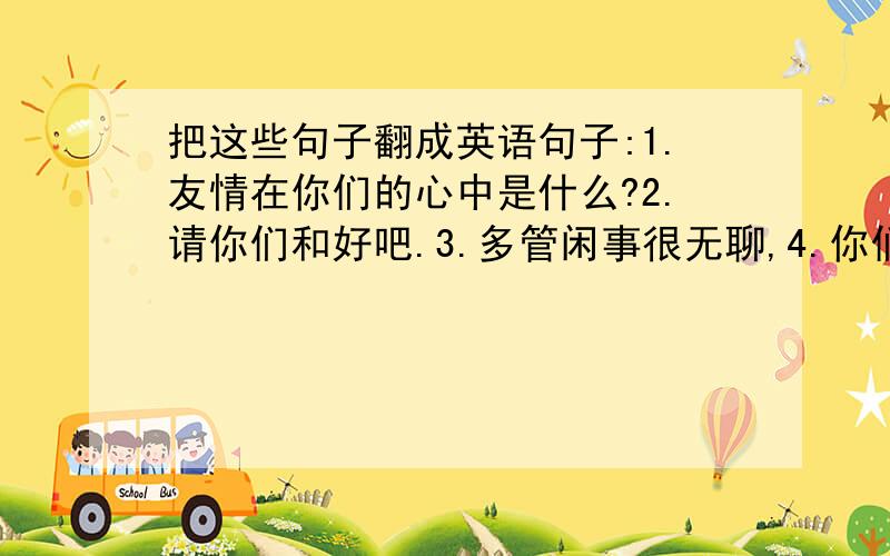 把这些句子翻成英语句子:1.友情在你们的心中是什么?2.请你们和好吧.3.多管闲事很无聊,4.你们是多么的默契.5.6.