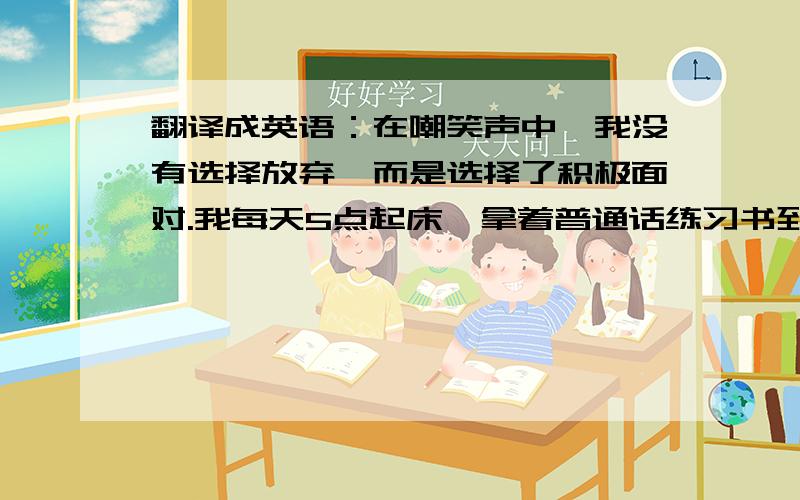 翻译成英语：在嘲笑声中,我没有选择放弃,而是选择了积极面对.我每天5点起床,拿着普通话练习书到操场练习；当别人睡觉时,灯