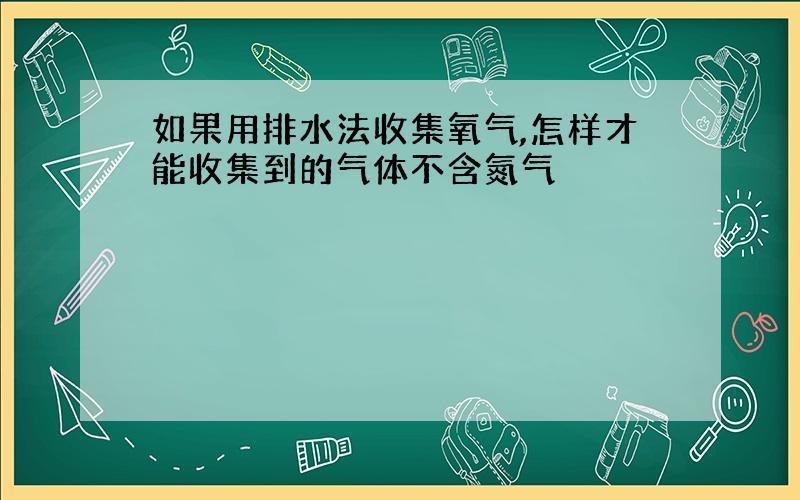 如果用排水法收集氧气,怎样才能收集到的气体不含氮气