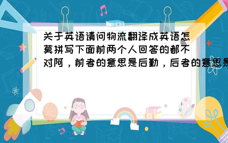 关于英语请问物流翻译成英语怎莫拼写下面前两个人回答的都不对阿，前者的意思是后勤，后者的意思是海运，请下面回答的朋友注意，